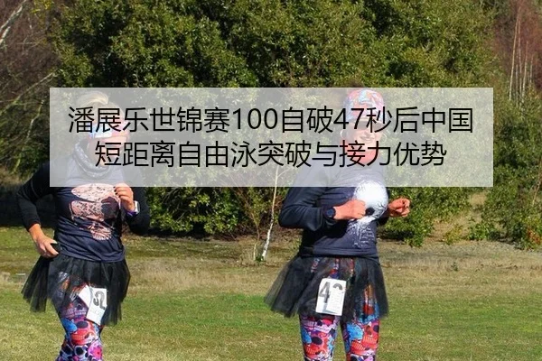 潘展乐世锦赛100自破47秒后中国短距离自由泳突破与接力优势